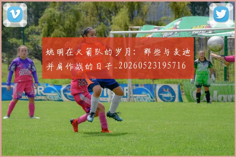 姚明在火箭队的岁月：那些与麦迪并肩作战的日子_20260523195716
