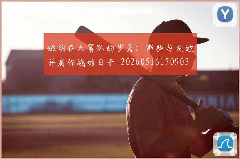 姚明在火箭队的岁月：那些与麦迪并肩作战的日子_20260516170903