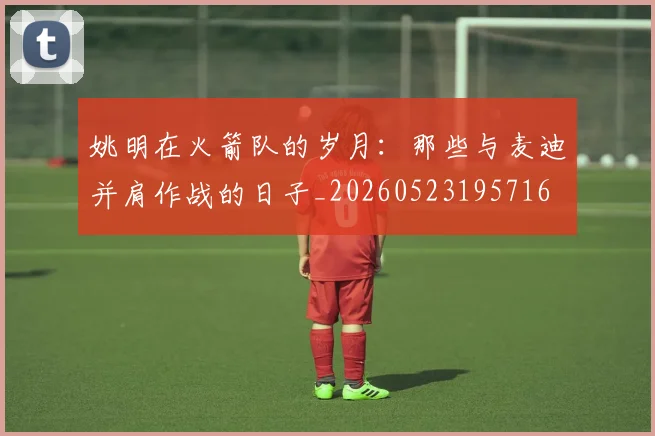 姚明在火箭队的岁月:那些与麦迪并肩作战的日子_20260523195716