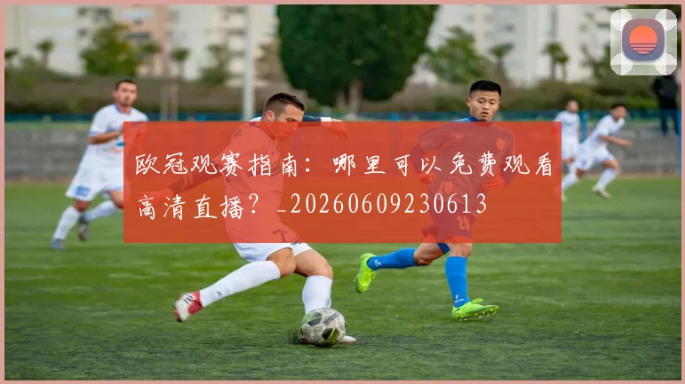 欧冠观赛指南:哪里可以免费观看高清直播?_20260609230613