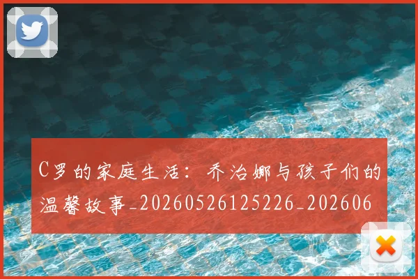 C罗的家庭生活:乔治娜与孩子们的温馨故事_20260526125226_20260606165416