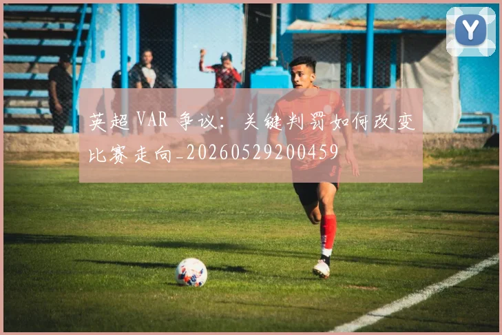 英超 VAR 争议：关键判罚如何改变比赛走向_20260529200459