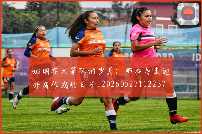 姚明在火箭队的岁月:那些与麦迪并肩作战的日子_20260527112237