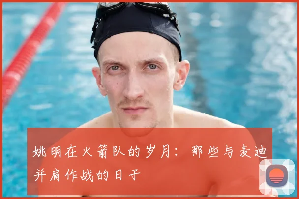 姚明在火箭队的岁月：那些与麦迪并肩作战的日子