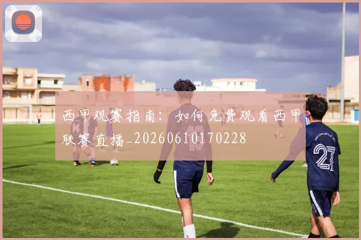 西甲观赛指南:如何免费观看西甲联赛直播_20260610170228