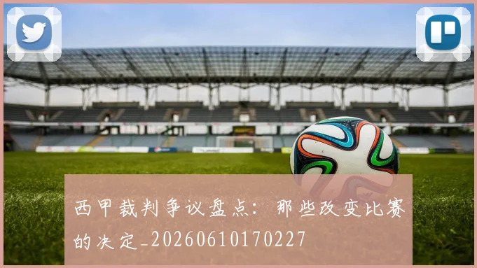 西甲裁判争议盘点:那些改变比赛的决定_20260610170227